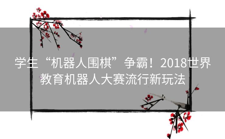 学生“机器人围棋”争霸！2018世界教育机器人大赛流行新玩法