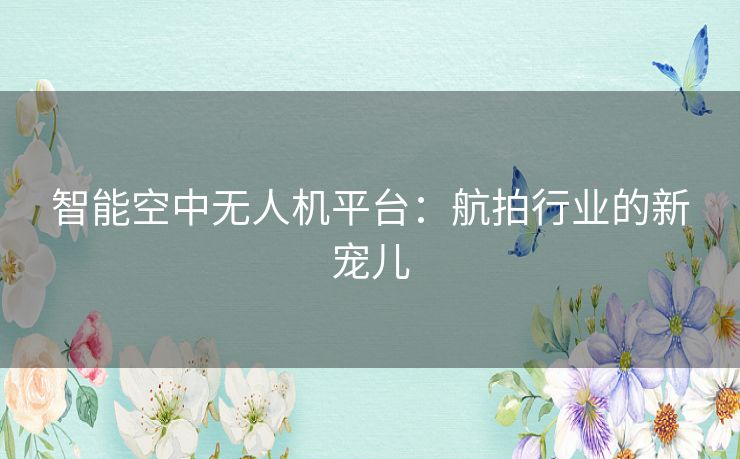 智能空中无人机平台：航拍行业的新宠儿