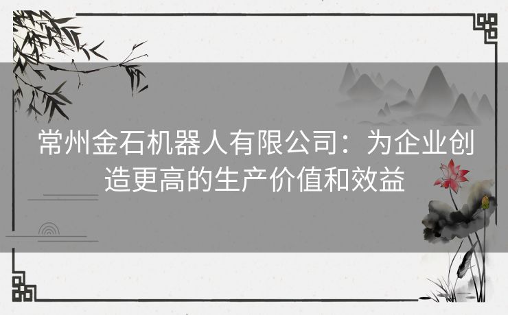常州金石机器人有限公司：为企业创造更高的生产价值和效益