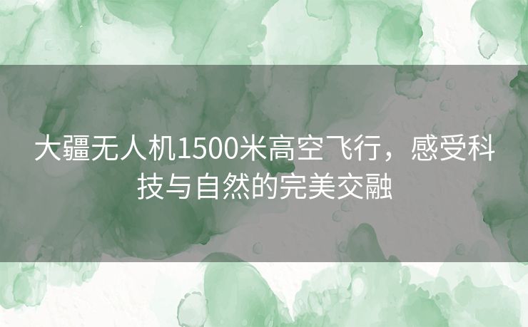 大疆无人机1500米高空飞行，感受科技与自然的完美交融