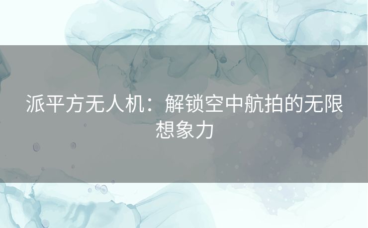 派平方无人机：解锁空中航拍的无限想象力
