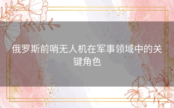 俄罗斯前哨无人机在军事领域中的关键角色