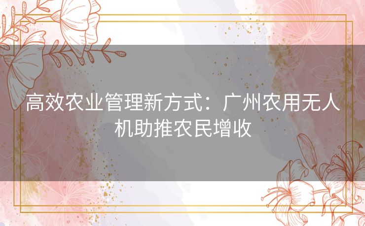 高效农业管理新方式：广州农用无人机助推农民增收