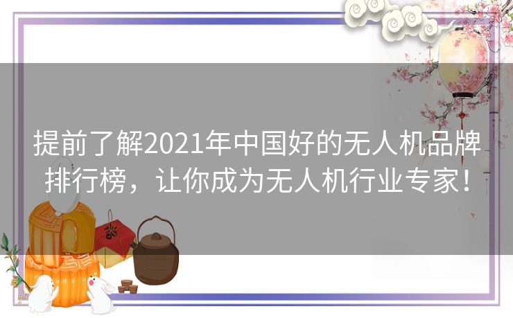 提前了解2021年中国好的无人机品牌排行榜，让你成为无人机行业专家！