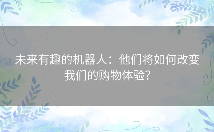 未来有趣的机器人：他们将如何改变我们的购物体验？