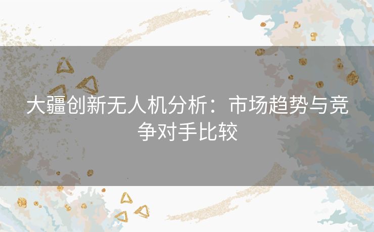大疆创新无人机分析：市场趋势与竞争对手比较