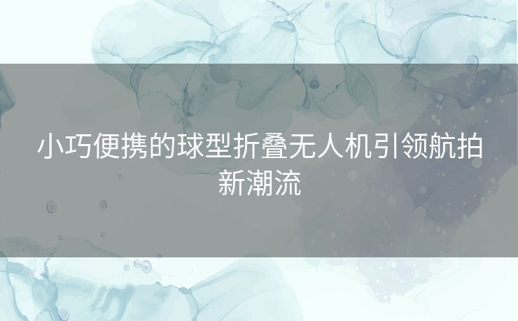 小巧便携的球型折叠无人机引领航拍新潮流
