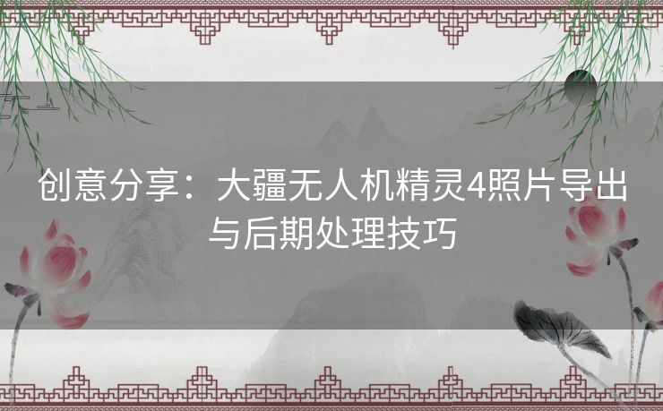创意分享:大疆无人机精灵4照片导出与后期处理技巧 创意分享:大疆无人机精灵4照片导出与后期处理技巧