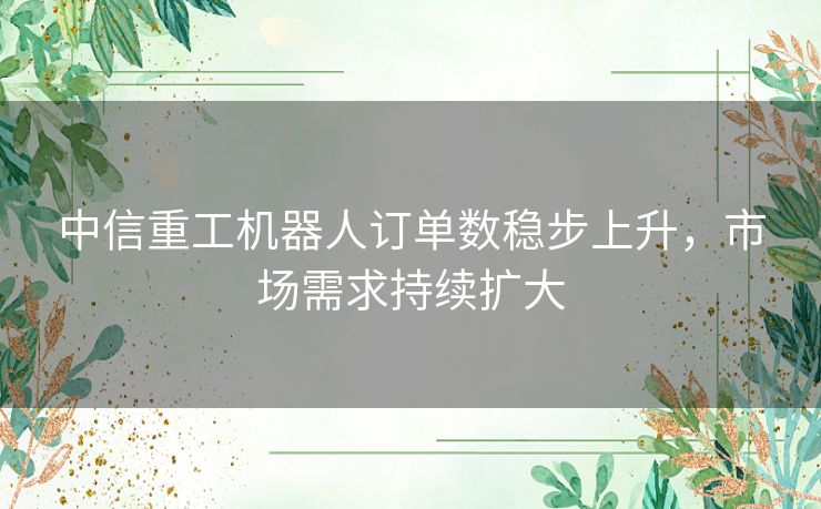 中信重工机器人订单数稳步上升，市场需求持续扩大