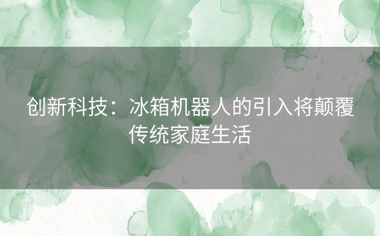 创新科技：冰箱机器人的引入将颠覆传统家庭生活