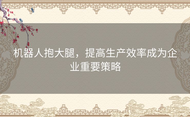 机器人抱大腿，提高生产效率成为企业重要策略