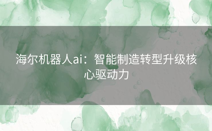 海尔机器人ai：智能制造转型升级核心驱动力