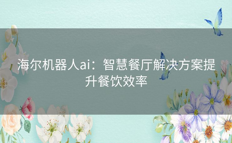 海尔机器人ai：智慧餐厅解决方案提升餐饮效率