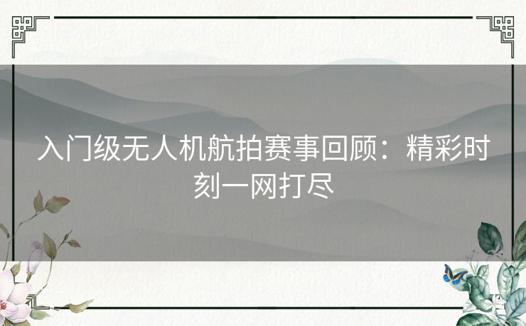 入门级无人机航拍赛事回顾：精彩时刻一网打尽
