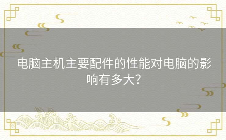 电脑主机主要配件的性能对电脑的影响有多大？