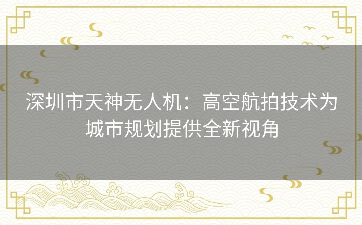 深圳市天神无人机：高空航拍技术为城市规划提供全新视角