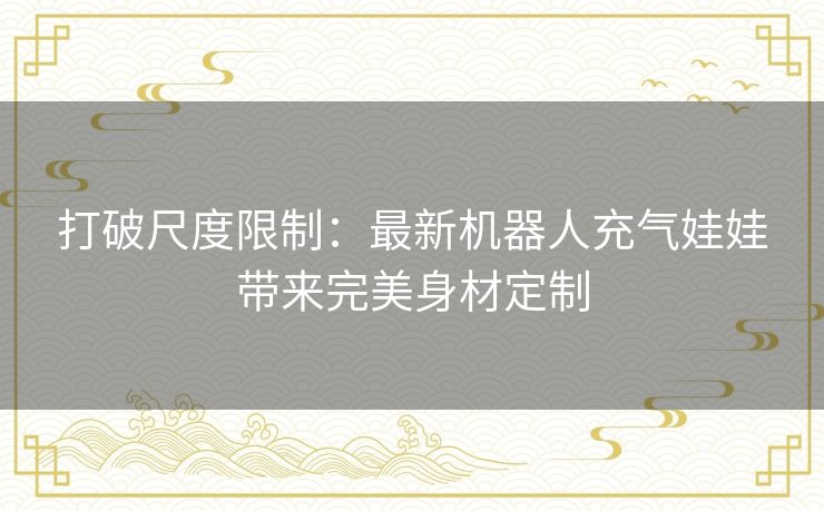 打破尺度限制：最新机器人充气娃娃带来完美身材定制