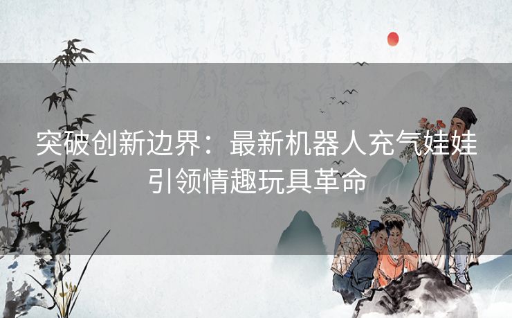 突破创新边界：最新机器人充气娃娃引领情趣玩具革命