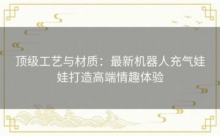顶级工艺与材质：最新机器人充气娃娃打造高端情趣体验