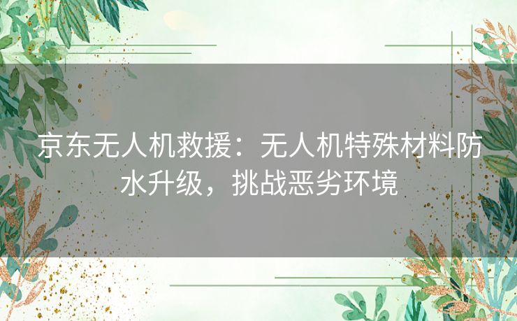 京东无人机救援：无人机特殊材料防水升级，挑战恶劣环境