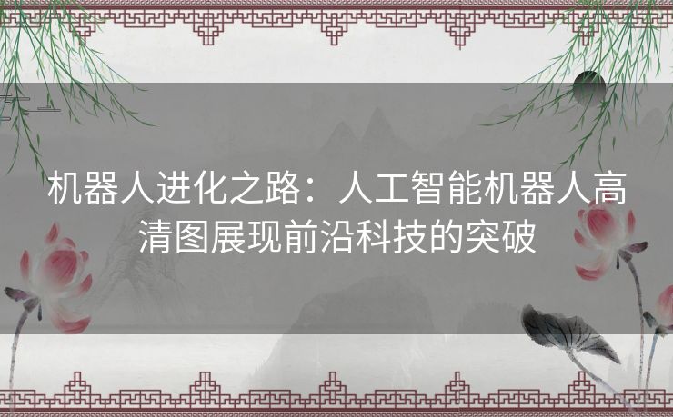 机器人进化之路：人工智能机器人高清图展现前沿科技的突破
