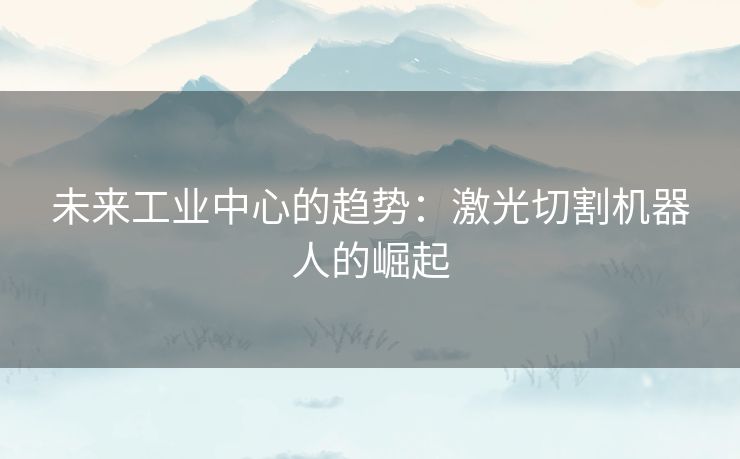 未来工业中心的趋势：激光切割机器人的崛起
