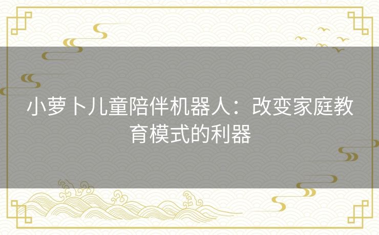 小萝卜儿童陪伴机器人：改变家庭教育模式的利器
