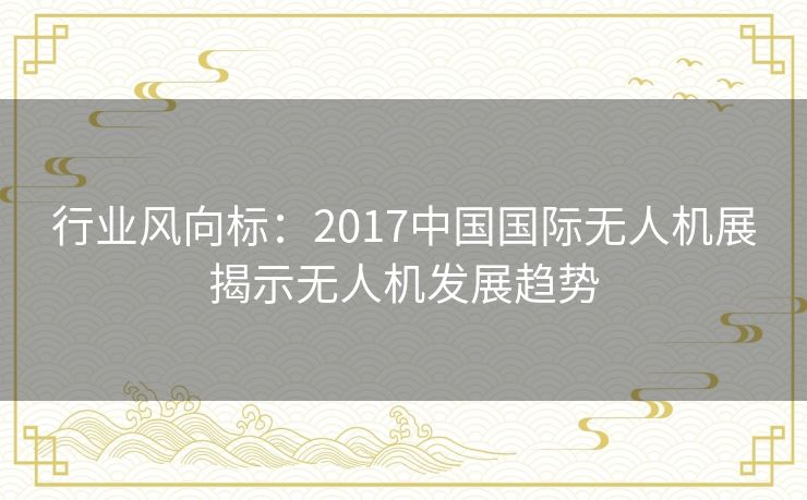 行业风向标：2017中国国际无人机展揭示无人机发展趋势