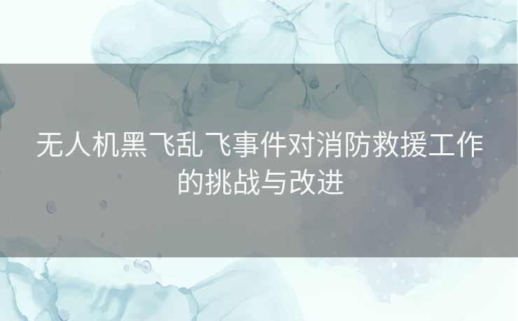 无人机黑飞乱飞事件对消防救援工作的挑战与改进