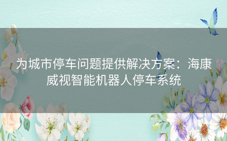 为城市停车问题提供解决方案：海康威视智能机器人停车系统