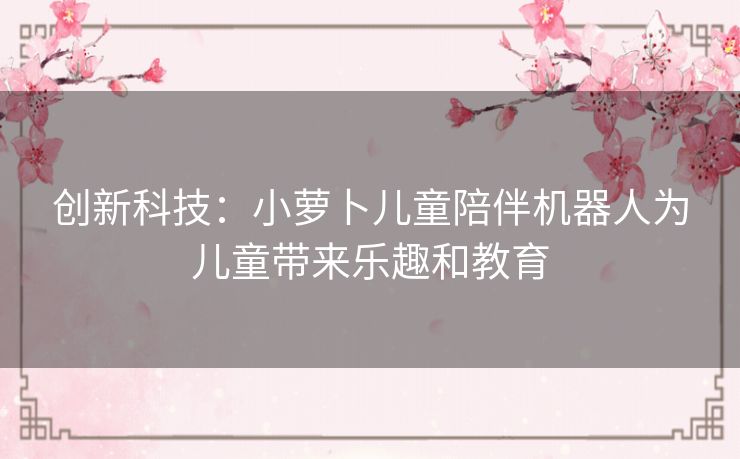 创新科技:小萝卜儿童陪伴机器人为儿童带来乐趣和教育 创新科技:小萝卜儿童陪伴机器人为儿童带来乐趣和教育