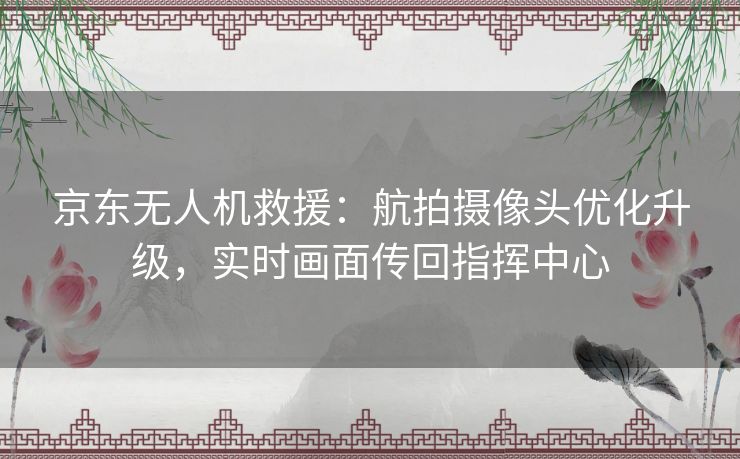 京东无人机救援：航拍摄像头优化升级，实时画面传回指挥中心