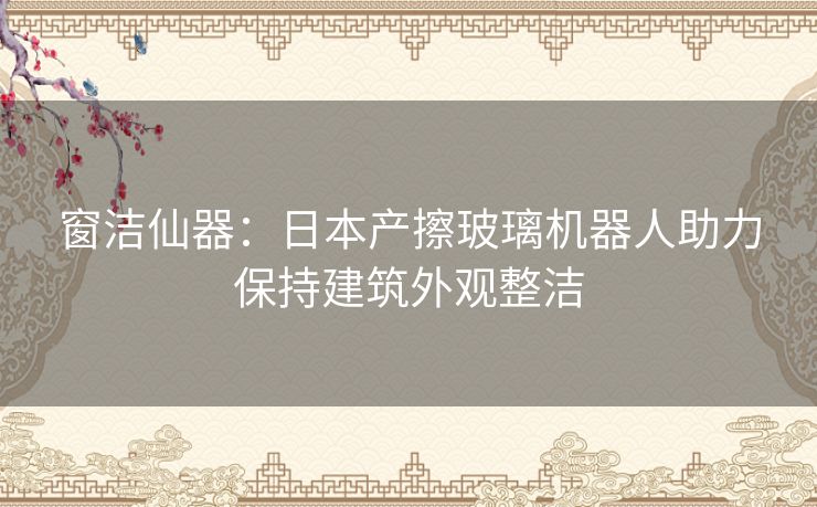 窗洁仙器：日本产擦玻璃机器人助力保持建筑外观整洁