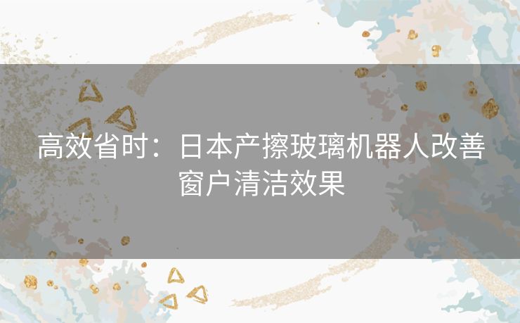 高效省时：日本产擦玻璃机器人改善窗户清洁效果