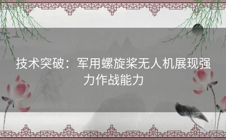 技术突破:军用螺旋桨无人机展现强力作战能力 技术突破:军用螺旋桨无人机展现强力作战能力