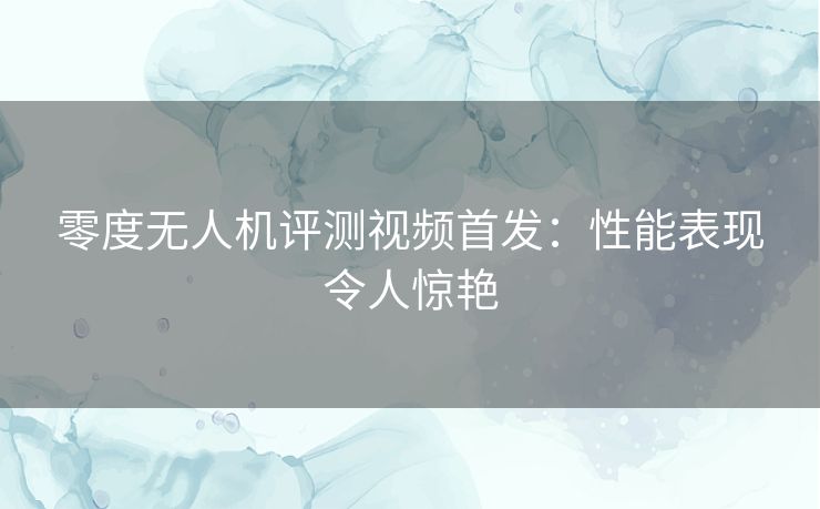 零度无人机评测视频首发：性能表现令人惊艳