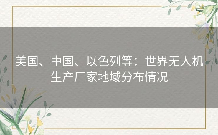 美国、中国、以色列等：世界无人机生产厂家地域分布情况