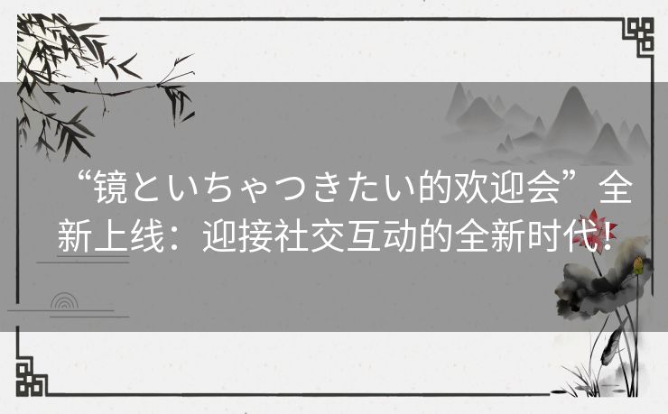 “镜といちゃつきたい的欢迎会”全新上线：迎接社交互动的全新时代！