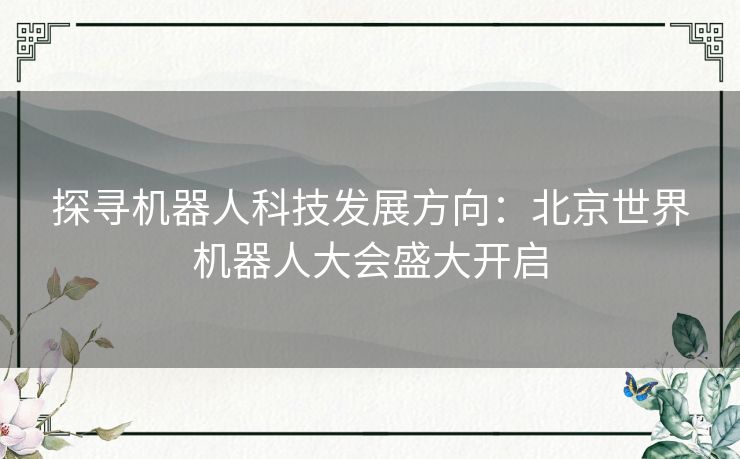 探寻机器人科技发展方向：北京世界机器人大会盛大开启