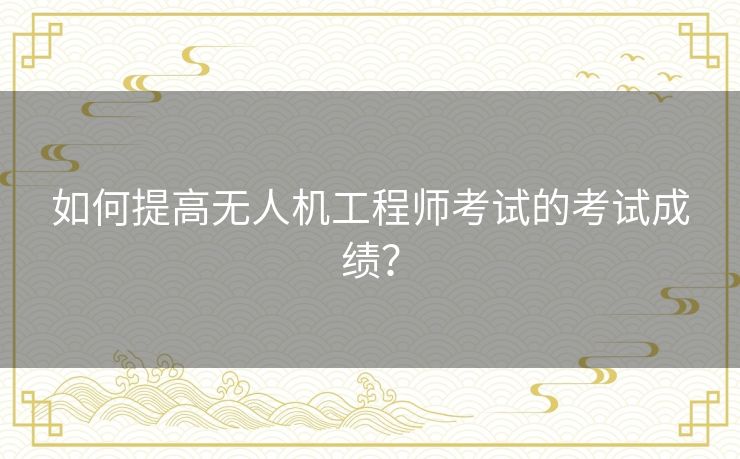 如何提高无人机工程师考试的考试成绩？