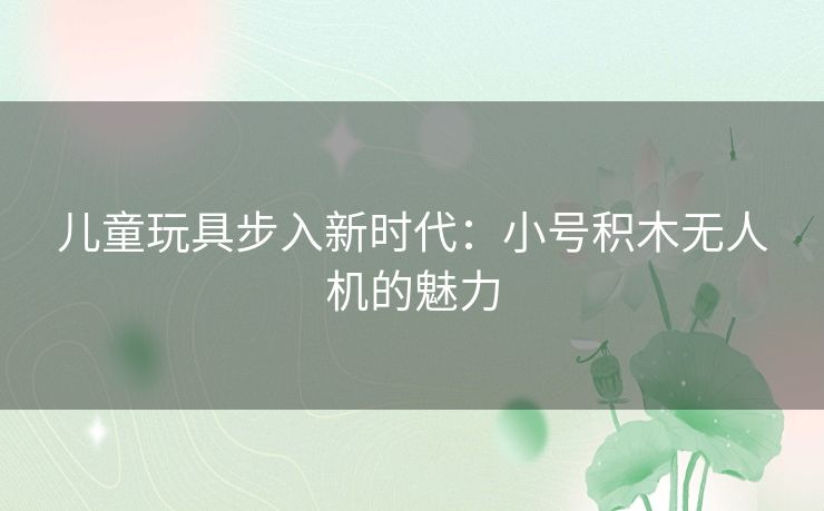 儿童玩具步入新时代：小号积木无人机的魅力