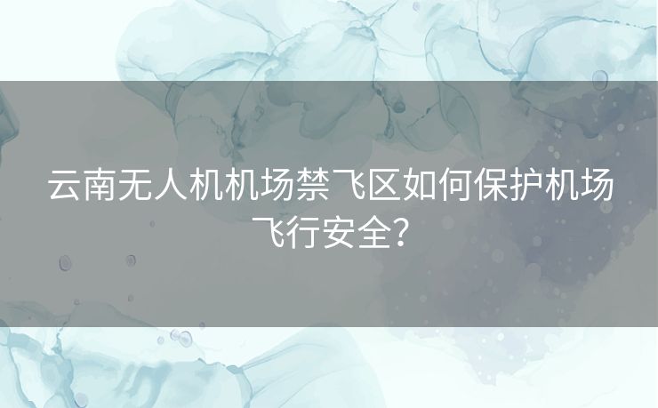 云南无人机机场禁飞区如何保护机场飞行安全？