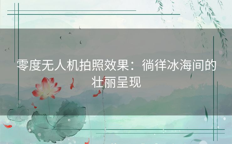 零度无人机拍照效果：徜徉冰海间的壮丽呈现
