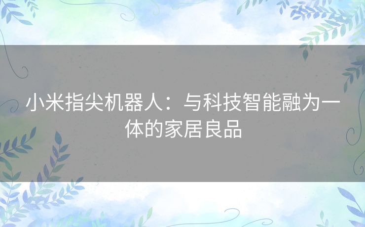 小米指尖机器人：与科技智能融为一体的家居良品