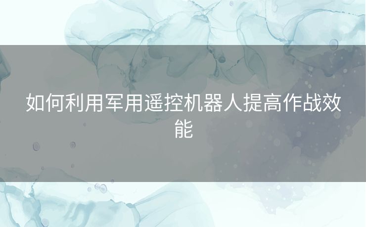 如何利用军用遥控机器人提高作战效能