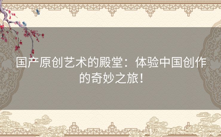 国产原创艺术的殿堂:体验中国创作的奇妙之旅! 国产原创艺术的殿堂:体验中国创作的奇妙之旅!