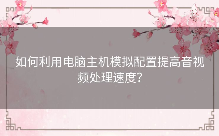 如何利用电脑主机模拟配置提高音视频处理速度？