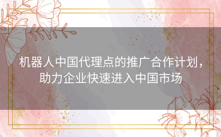 机器人中国代理点的推广合作计划，助力企业快速进入中国市场