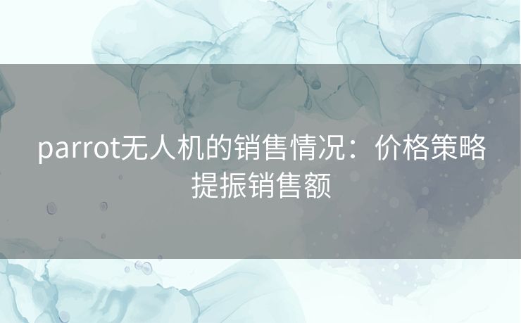 parrot无人机的销售情况：价格策略提振销售额