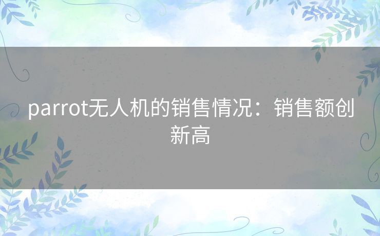 parrot无人机的销售情况：销售额创新高